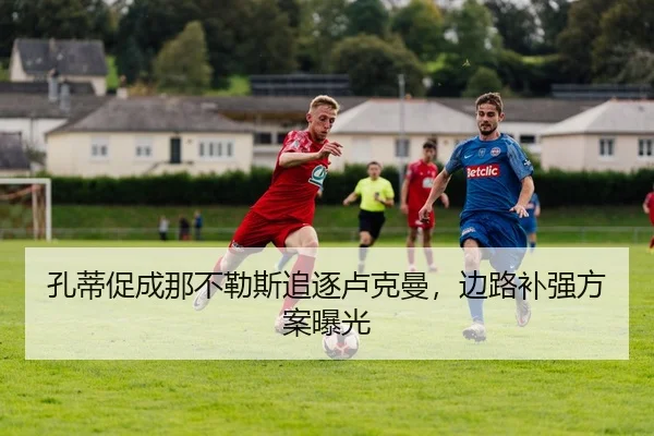 孔蒂促成那不勒斯追逐卢克曼，边路补强方案曝光 - BIYINGSPORTS
